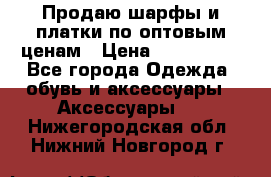 Продаю шарфы и платки по оптовым ценам › Цена ­ 300-2500 - Все города Одежда, обувь и аксессуары » Аксессуары   . Нижегородская обл.,Нижний Новгород г.